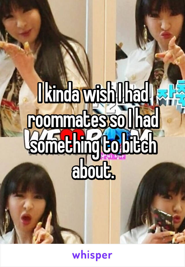 I kinda wish I had roommates so I had something to bitch about.