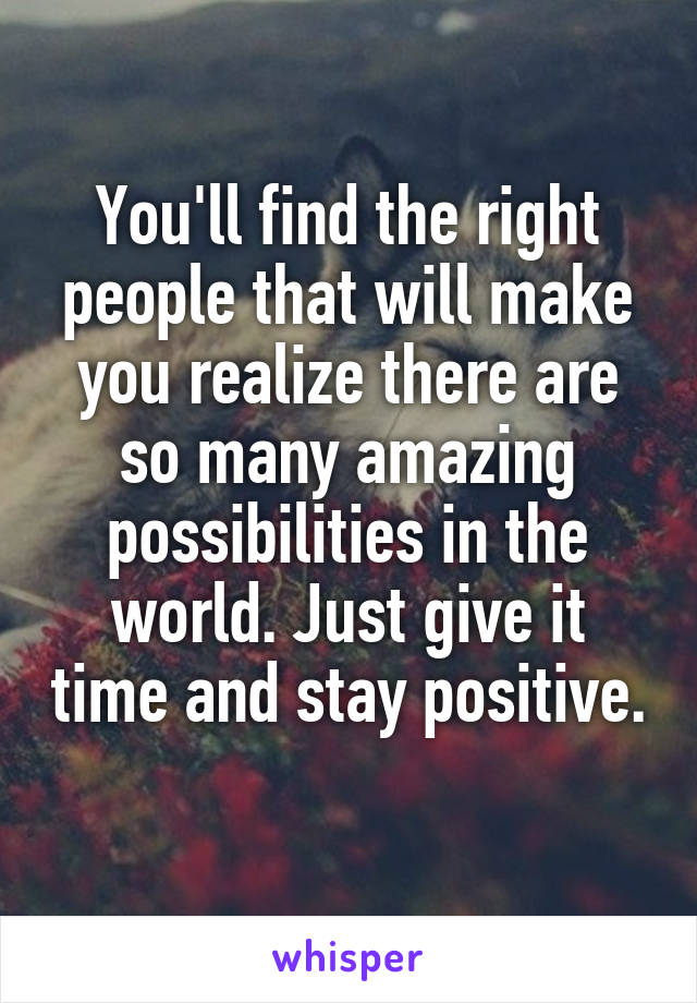 You'll find the right people that will make you realize there are so many amazing possibilities in the world. Just give it time and stay positive. 