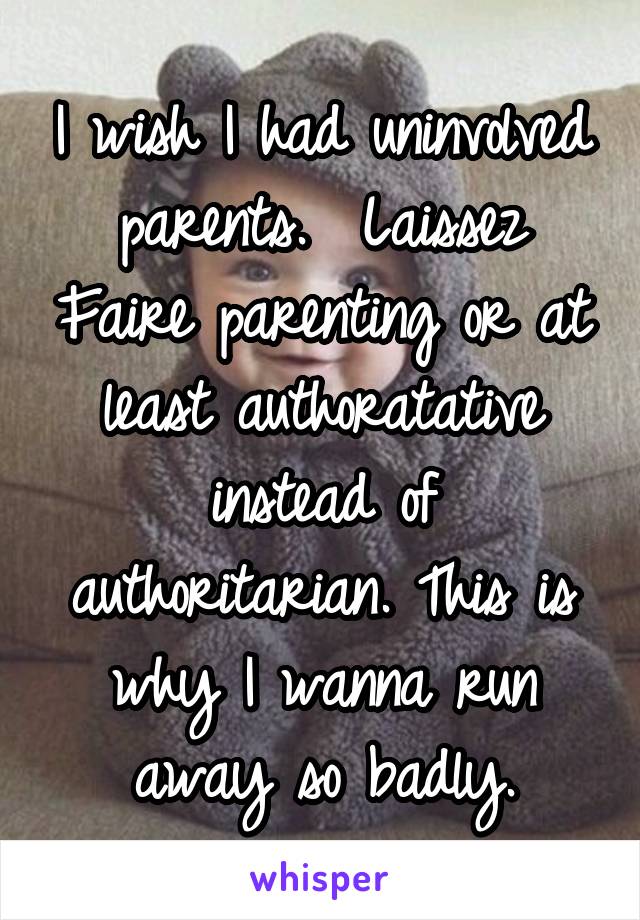 I wish I had uninvolved parents.  Laissez Faire parenting or at least authoratative instead of authoritarian. This is why I wanna run away so badly.