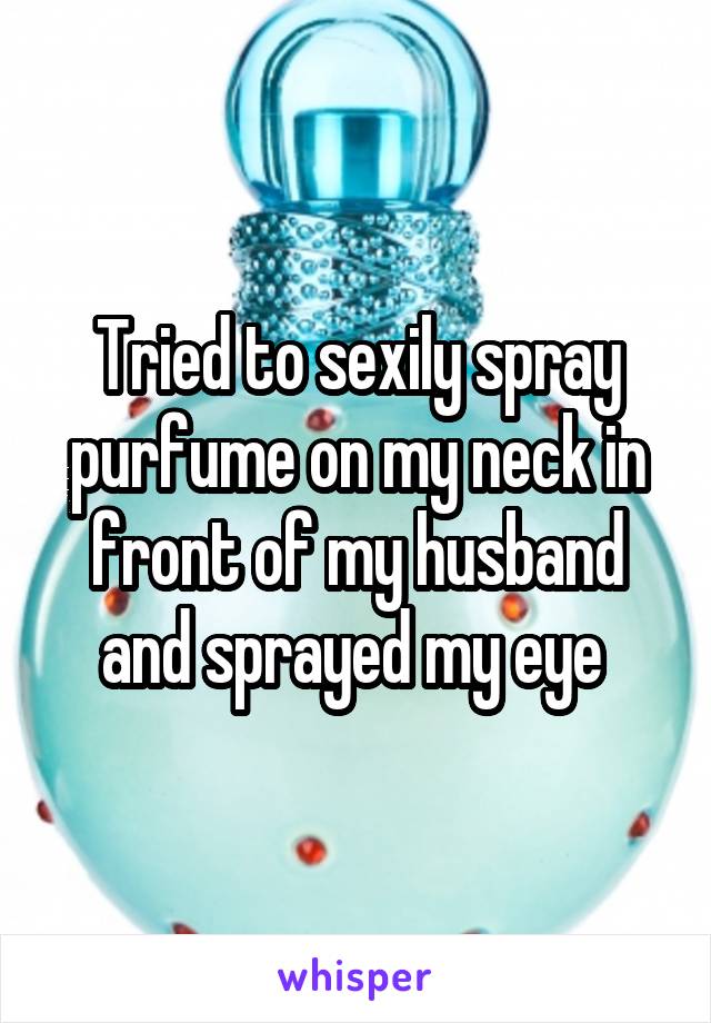 Tried to sexily spray purfume on my neck in front of my husband and sprayed my eye 