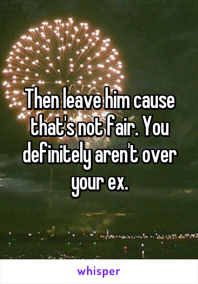 Then leave him cause that's not fair. You definitely aren't over your ex.