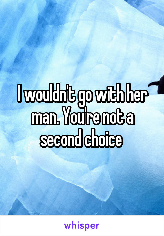 I wouldn't go with her man. You're not a second choice 