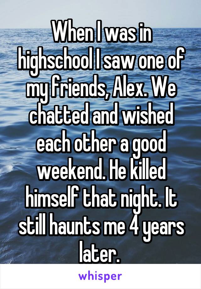 When I was in highschool I saw one of my friends, Alex. We chatted and wished each other a good weekend. He killed himself that night. It still haunts me 4 years later. 