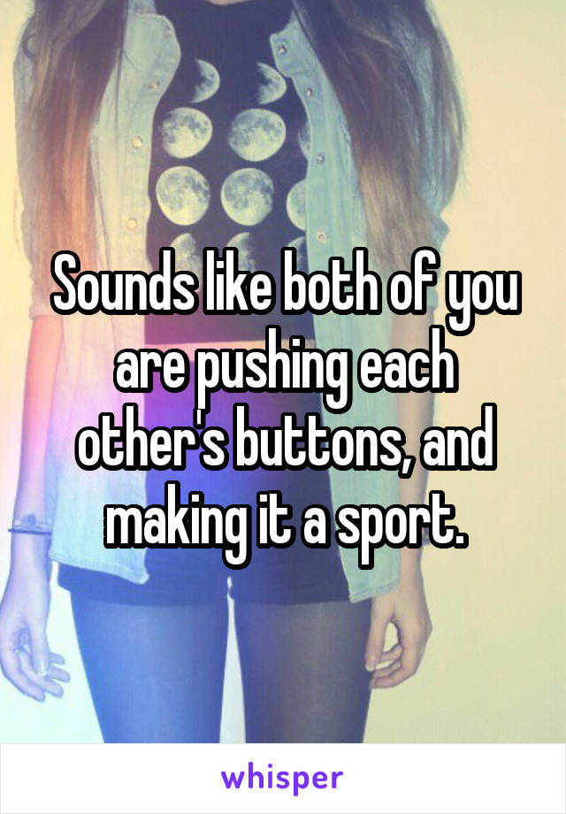 Sounds like both of you are pushing each other's buttons, and making it a sport.