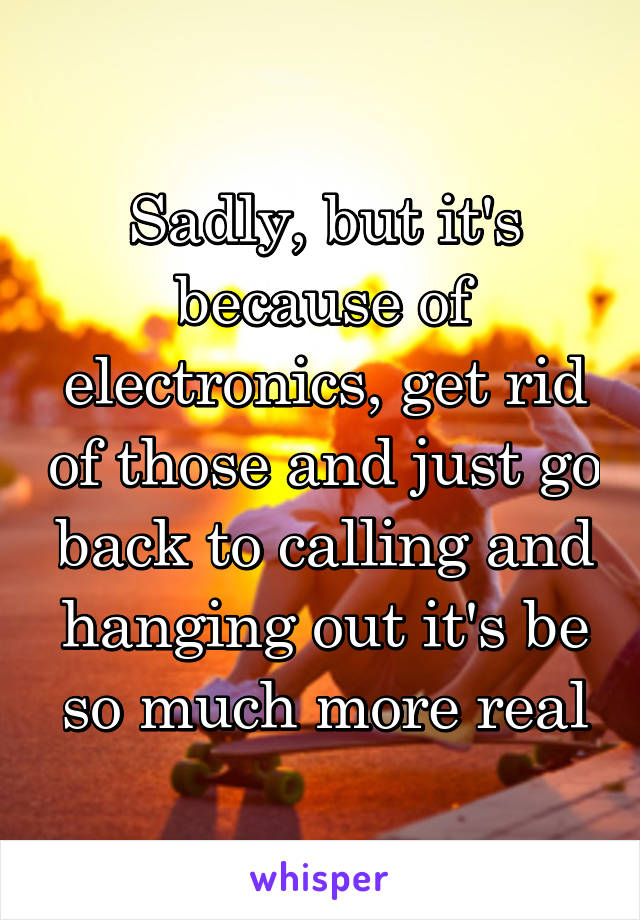 Sadly, but it's because of electronics, get rid of those and just go back to calling and hanging out it's be so much more real