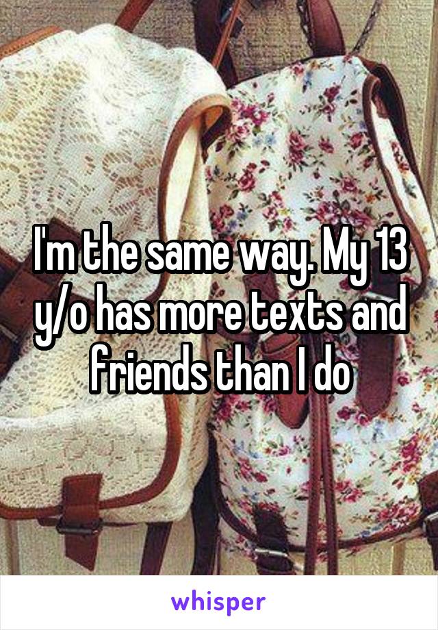 I'm the same way. My 13 y/o has more texts and friends than I do