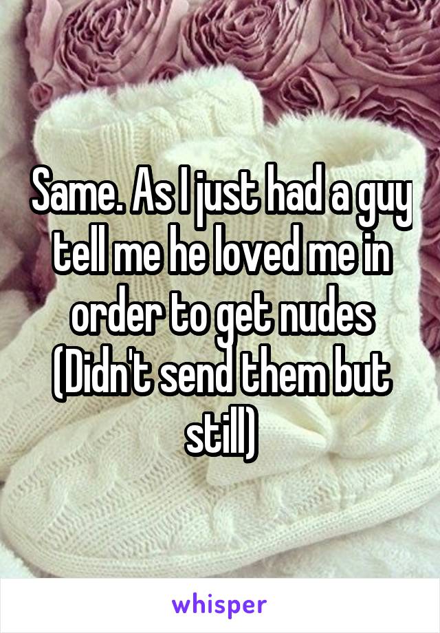 Same. As I just had a guy tell me he loved me in order to get nudes (Didn't send them but still)