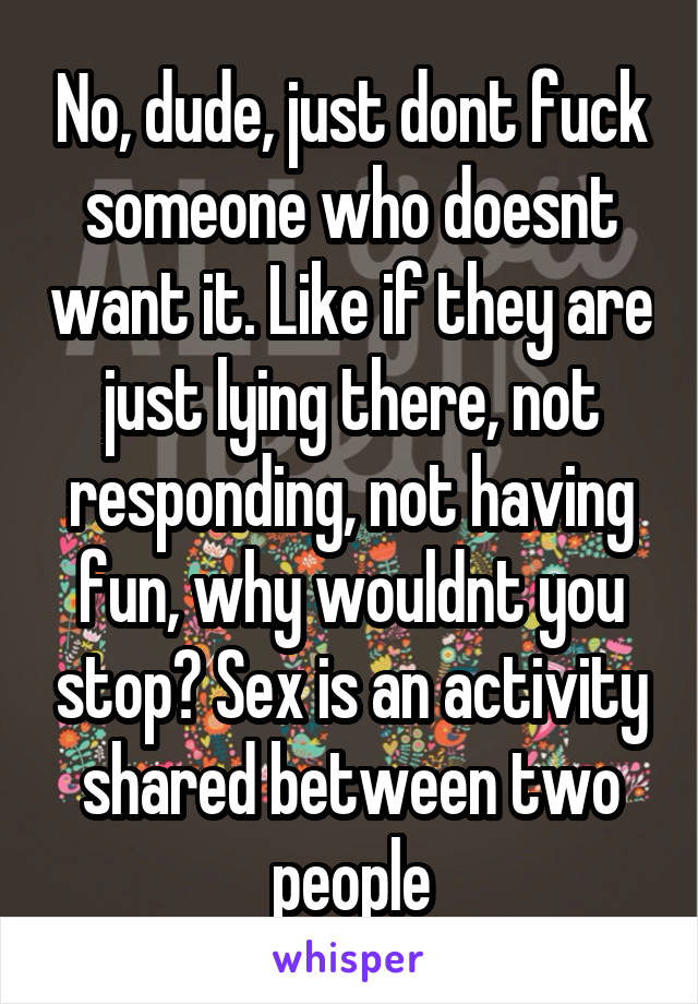 No, dude, just dont fuck someone who doesnt want it. Like if they are just lying there, not responding, not having fun, why wouldnt you stop? Sex is an activity shared between two people