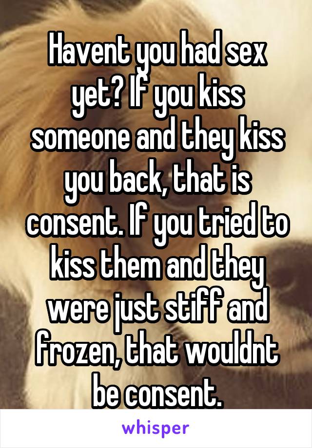 Havent you had sex yet? If you kiss someone and they kiss you back, that is consent. If you tried to kiss them and they were just stiff and frozen, that wouldnt be consent.