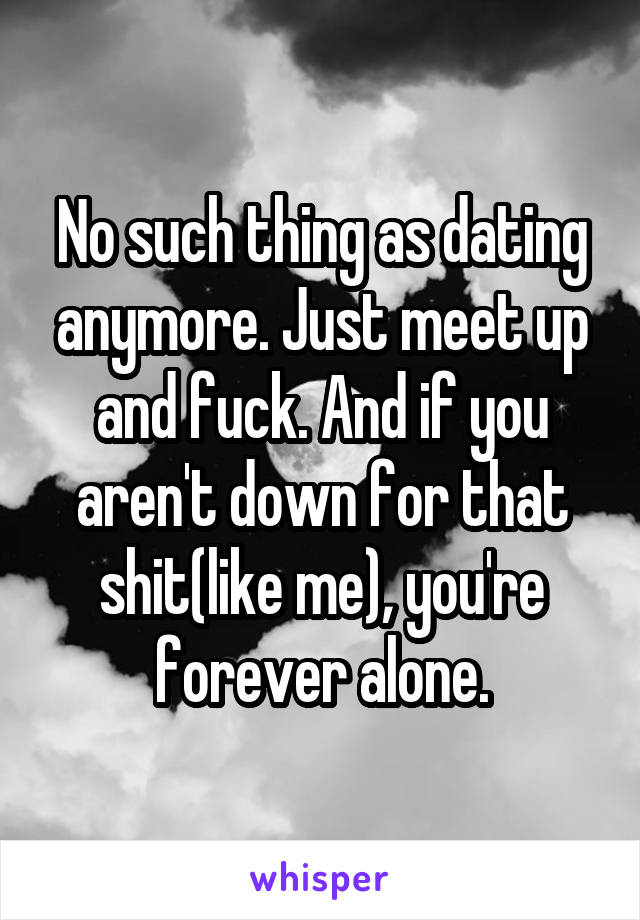 No such thing as dating anymore. Just meet up and fuck. And if you aren't down for that shit(like me), you're forever alone.