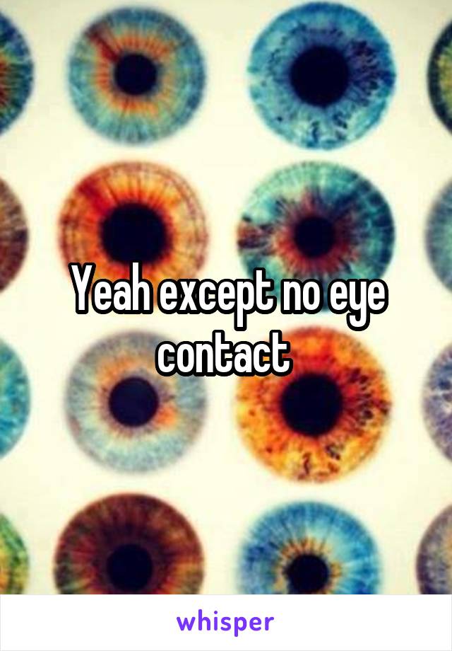 Yeah except no eye contact 