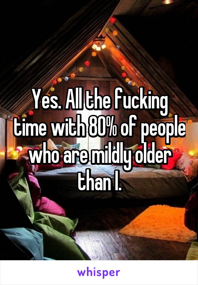 Yes. All the fucking time with 80% of people who are mildly older than I.