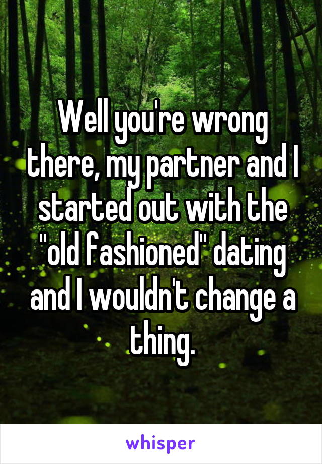 Well you're wrong there, my partner and I started out with the "old fashioned" dating and I wouldn't change a thing.