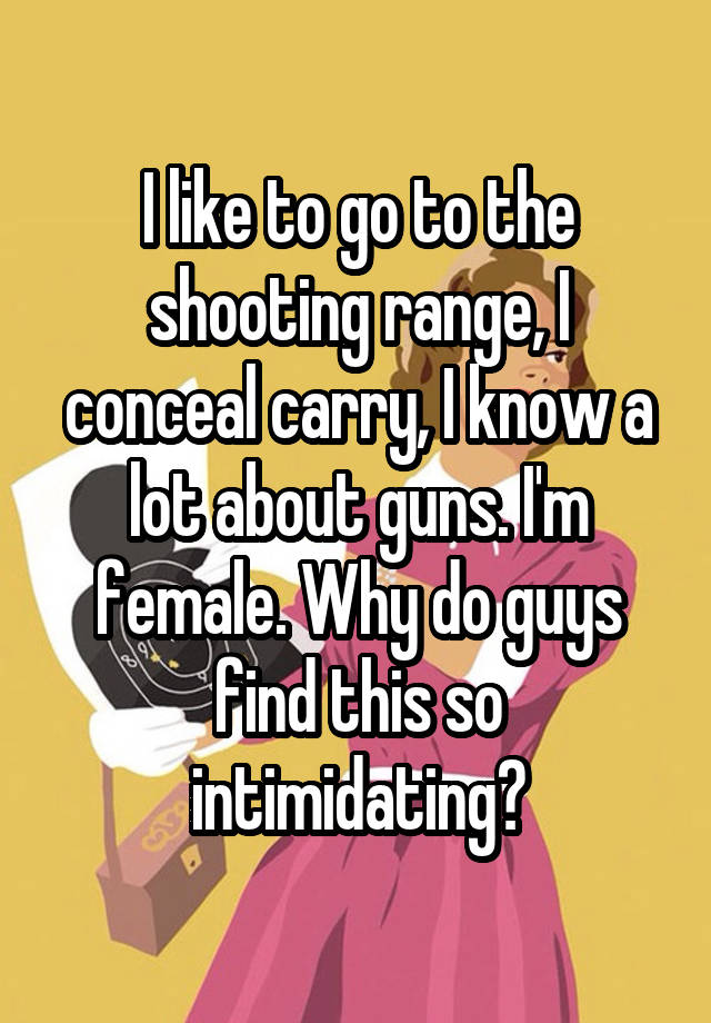 I like to go to the shooting range, I conceal carry, I know a lot about guns. I'm female. Why do guys find this so intimidating?