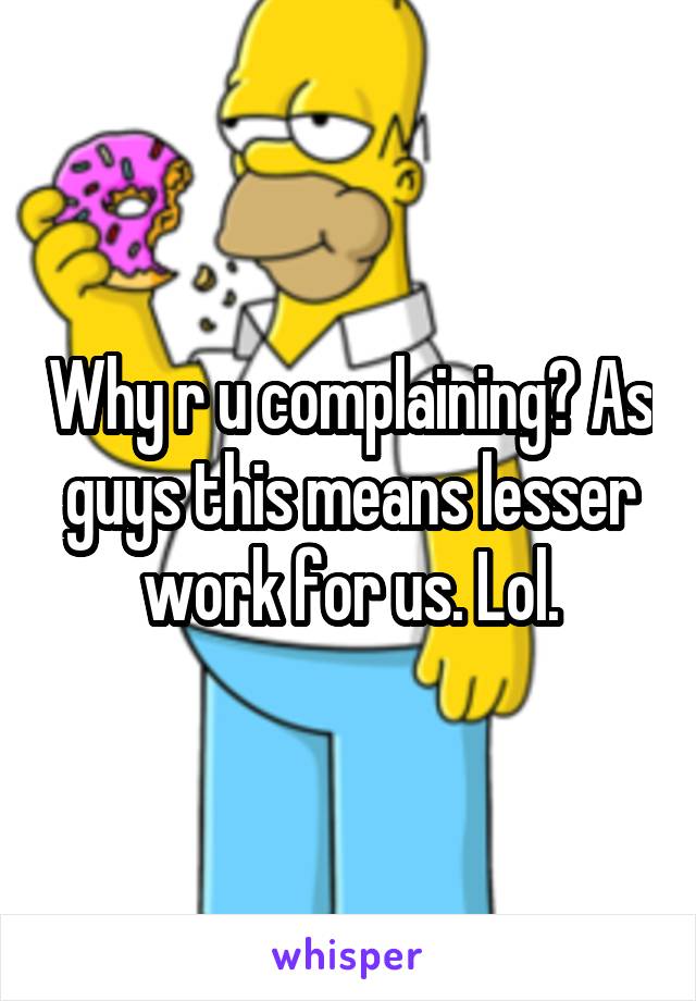 Why r u complaining? As guys this means lesser work for us. Lol.