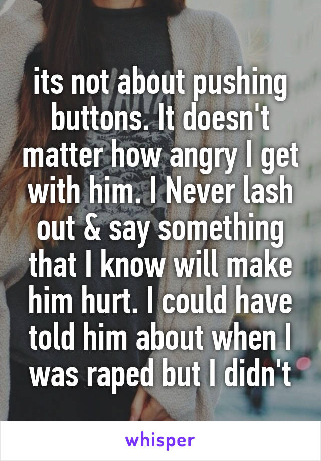 its not about pushing buttons. It doesn't matter how angry I get with him. I Never lash out & say something that I know will make him hurt. I could have told him about when I was raped but I didn't