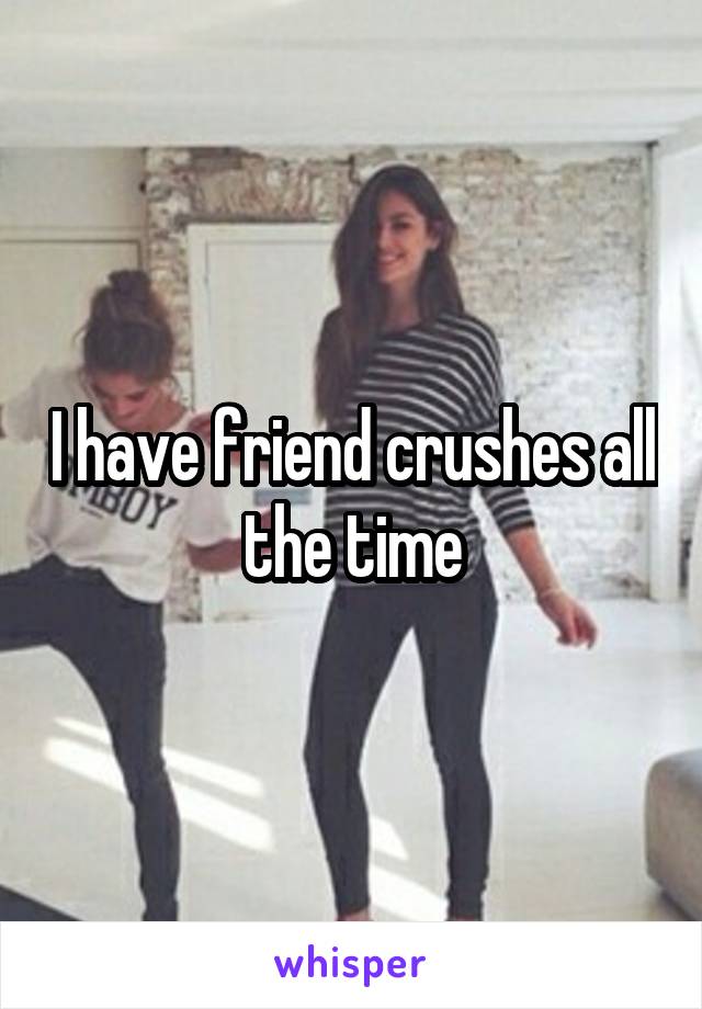 I have friend crushes all the time