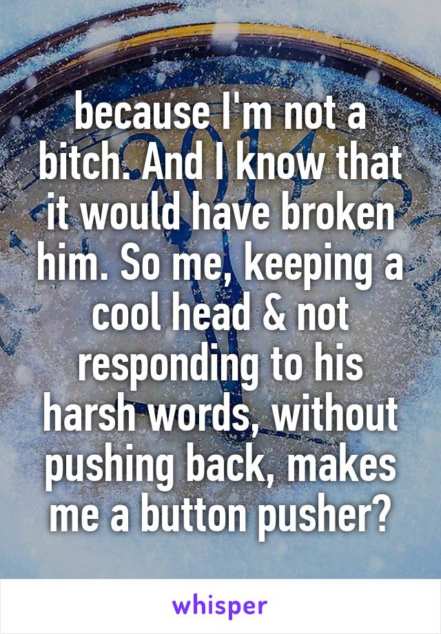 because I'm not a bitch. And I know that it would have broken him. So me, keeping a cool head & not responding to his harsh words, without pushing back, makes me a button pusher?