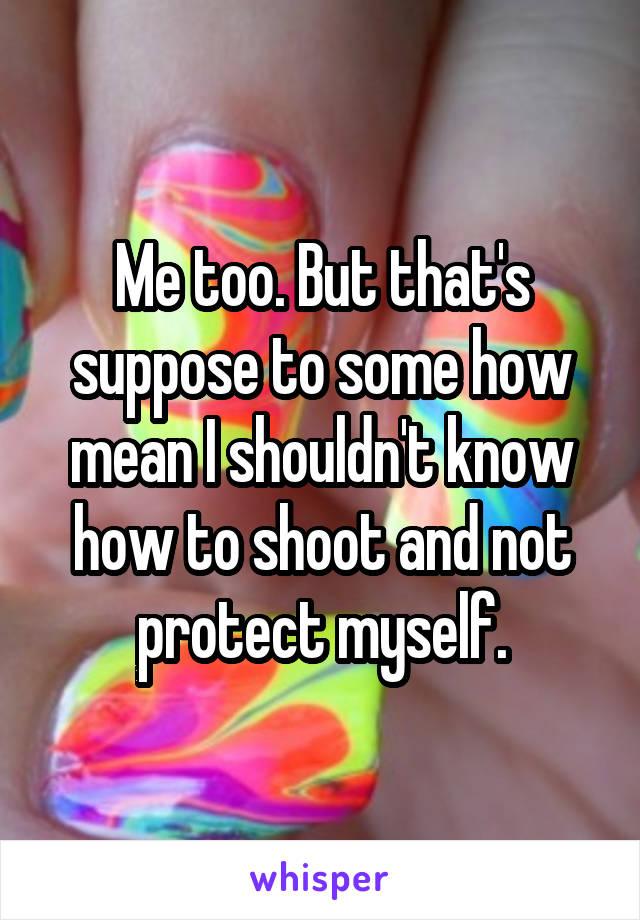 Me too. But that's suppose to some how mean I shouldn't know how to shoot and not protect myself.