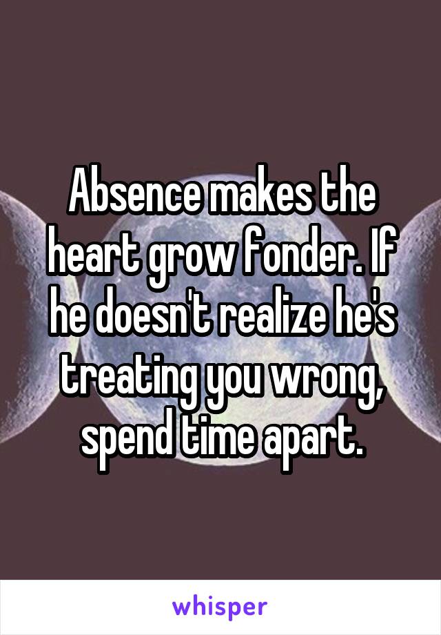 Absence makes the heart grow fonder. If he doesn't realize he's treating you wrong, spend time apart.