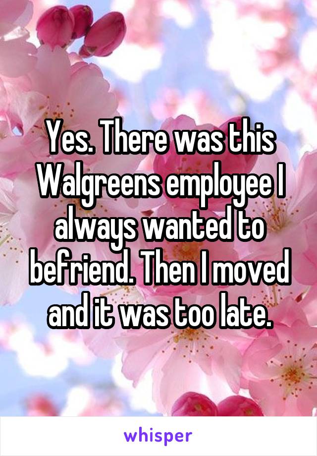 Yes. There was this Walgreens employee I always wanted to befriend. Then I moved and it was too late.