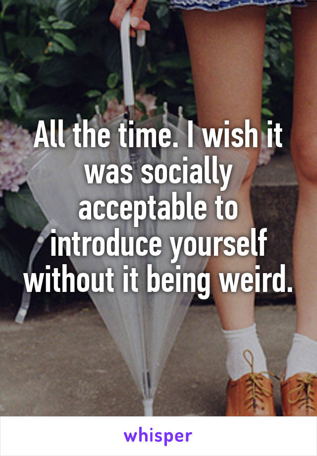 All the time. I wish it was socially acceptable to introduce yourself without it being weird. 