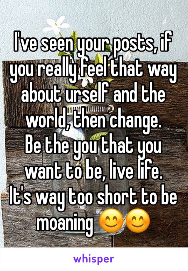 I've seen your posts, if you really feel that way about urself and the world, then change.
Be the you that you want to be, live life.
It's way too short to be moaning 😊😊