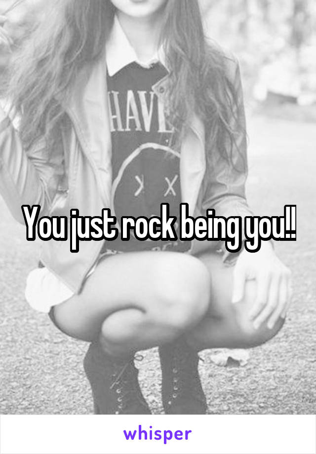 You just rock being you!!