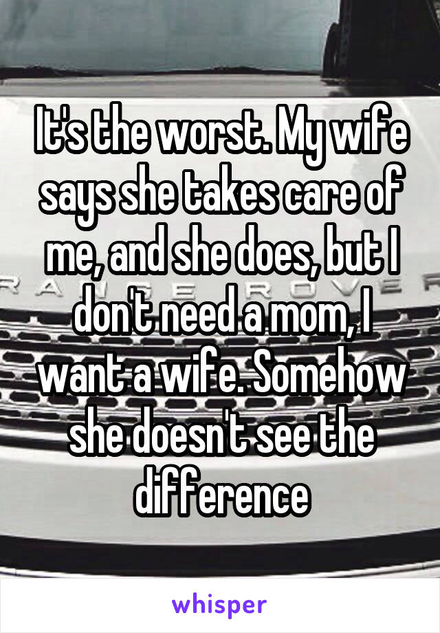 It's the worst. My wife says she takes care of me, and she does, but I don't need a mom, I want a wife. Somehow she doesn't see the difference