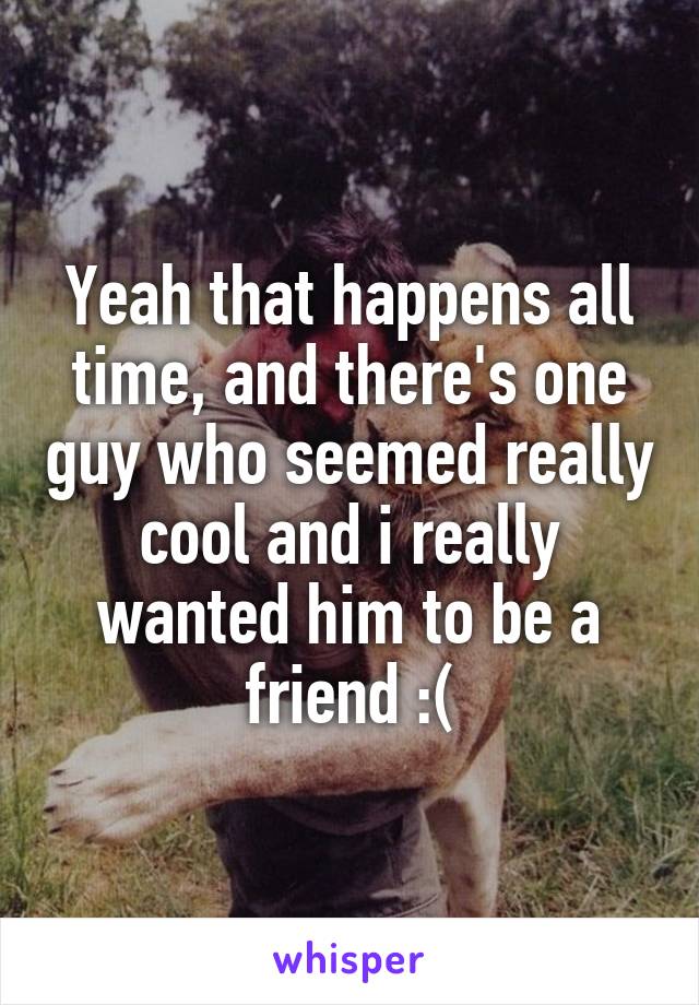 Yeah that happens all time, and there's one guy who seemed really cool and i really wanted him to be a friend :(