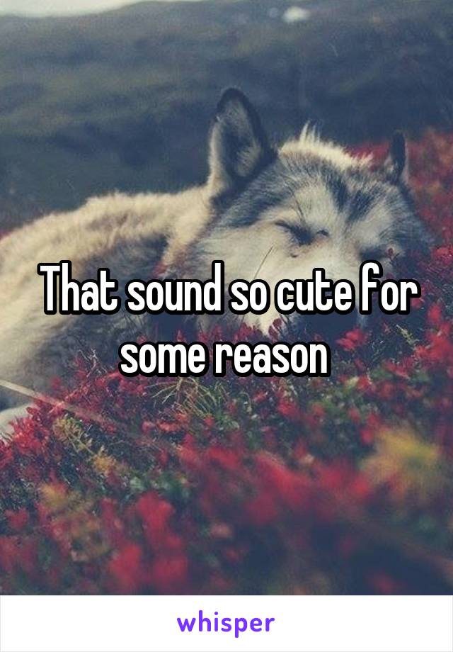 That sound so cute for some reason 