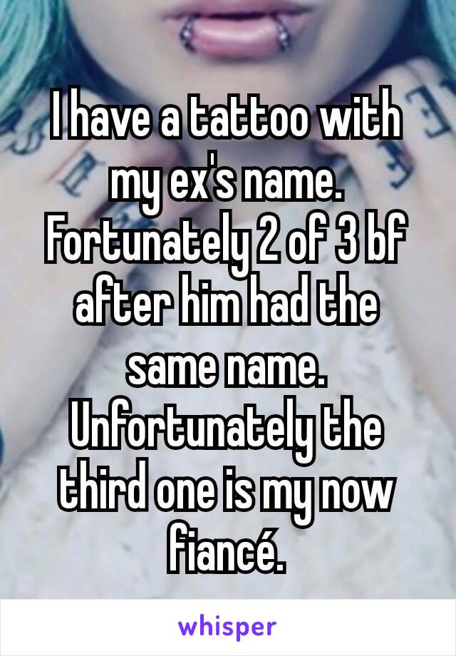 I have a tattoo with my ex's name. Fortunately 2 of 3 bf after him had the same name. Unfortunately the third one is my now fiancé.