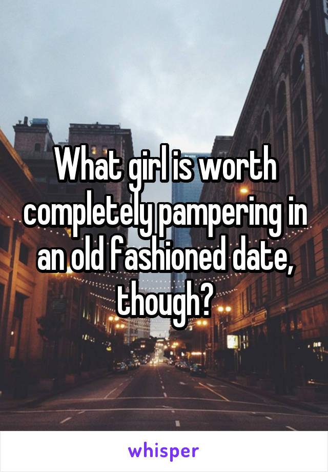 What girl is worth completely pampering in an old fashioned date, though?