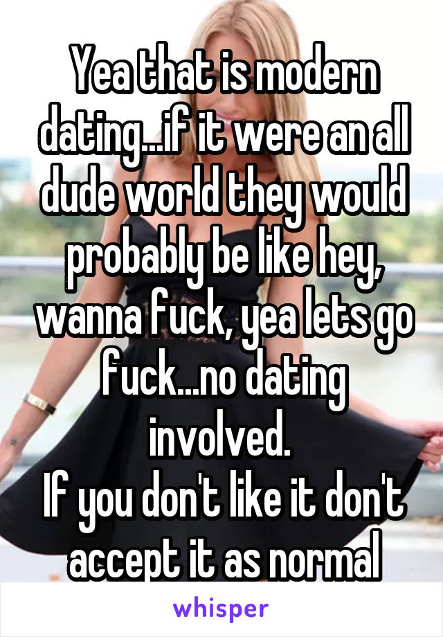 Yea that is modern dating...if it were an all dude world they would probably be like hey, wanna fuck, yea lets go fuck...no dating involved. 
If you don't like it don't accept it as normal