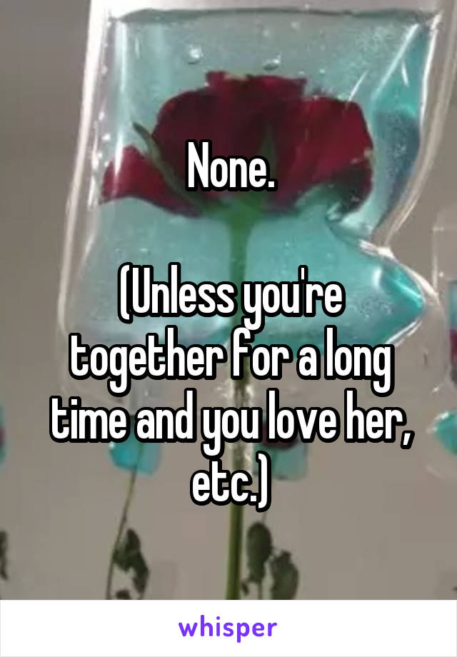 None.

(Unless you're together for a long time and you love her, etc.)