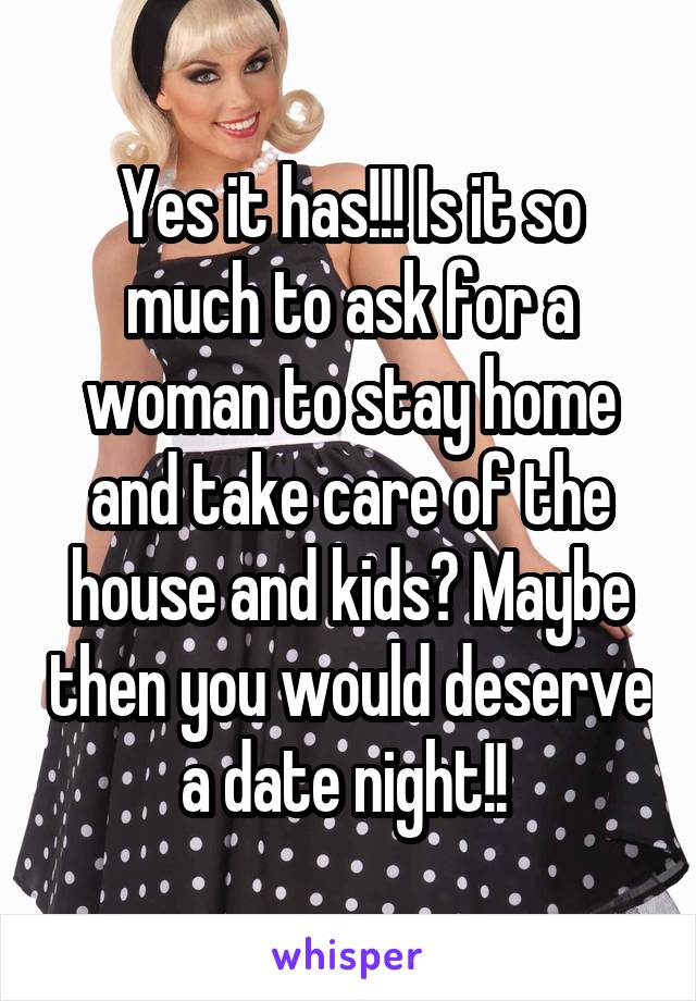 Yes it has!!! Is it so much to ask for a woman to stay home and take care of the house and kids? Maybe then you would deserve a date night!! 