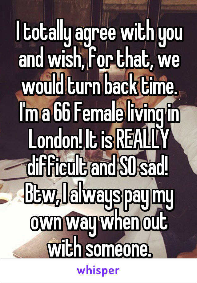 I totally agree with you and wish, for that, we would turn back time.
I'm a 66 Female living in London! It is REALLY difficult and SO sad! 
Btw, I always pay my own way when out with someone.