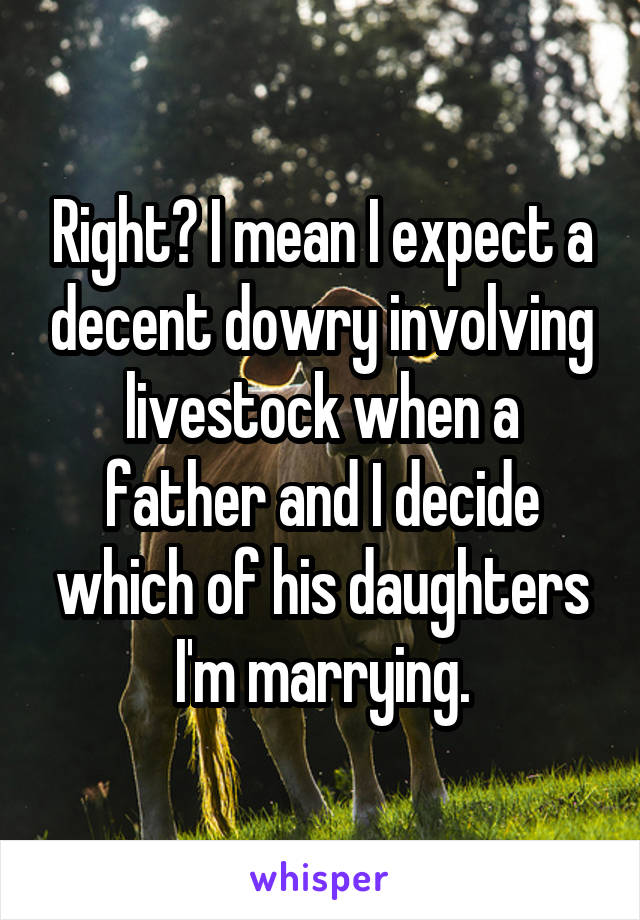 Right? I mean I expect a decent dowry involving livestock when a father and I decide which of his daughters I'm marrying.