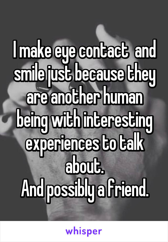 I make eye contact  and smile just because they are another human being with interesting experiences to talk about.
And possibly a friend.