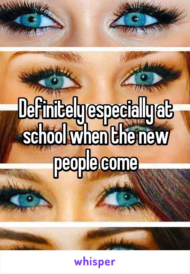 Definitely especially at school when the new people come