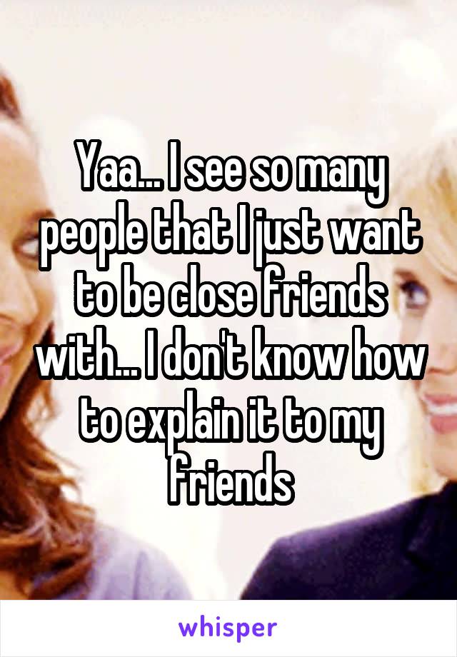 Yaa... I see so many people that I just want to be close friends with... I don't know how to explain it to my friends