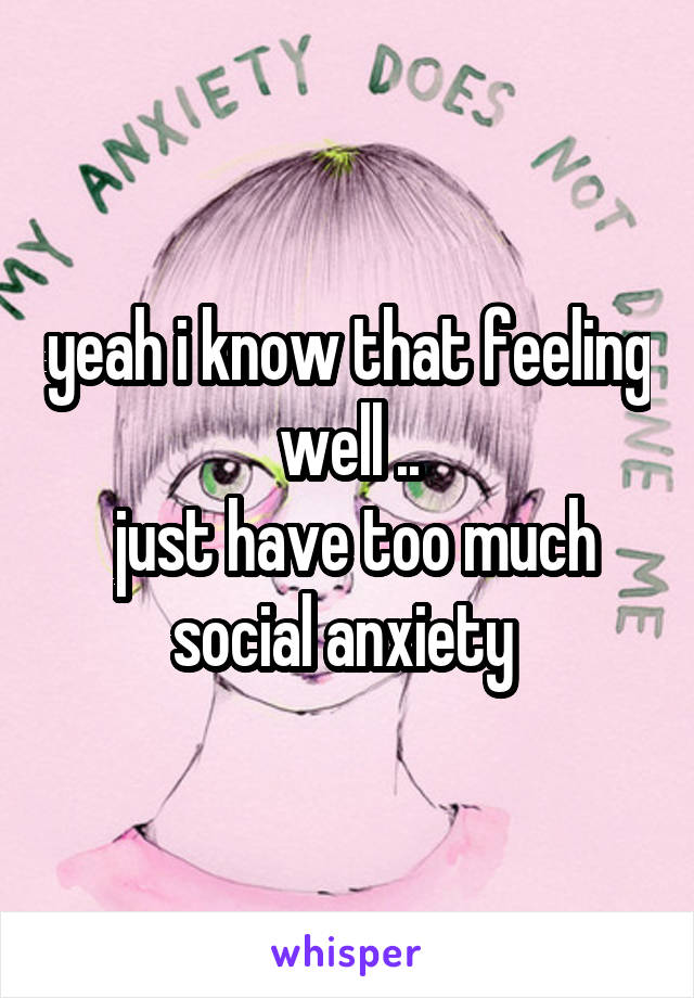 yeah i know that feeling well ..
 just have too much social anxiety 