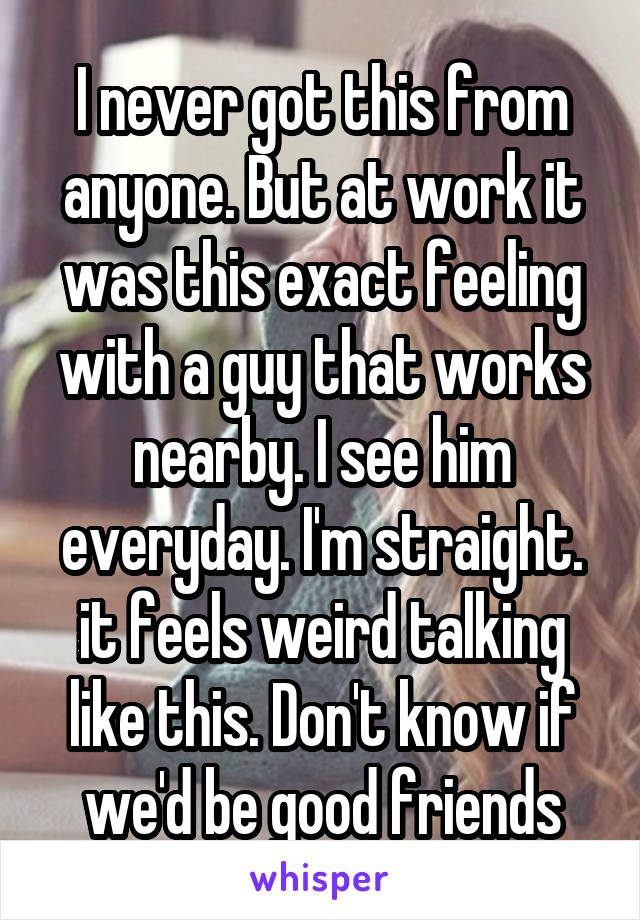 I never got this from anyone. But at work it was this exact feeling with a guy that works nearby. I see him everyday. I'm straight. it feels weird talking like this. Don't know if we'd be good friends