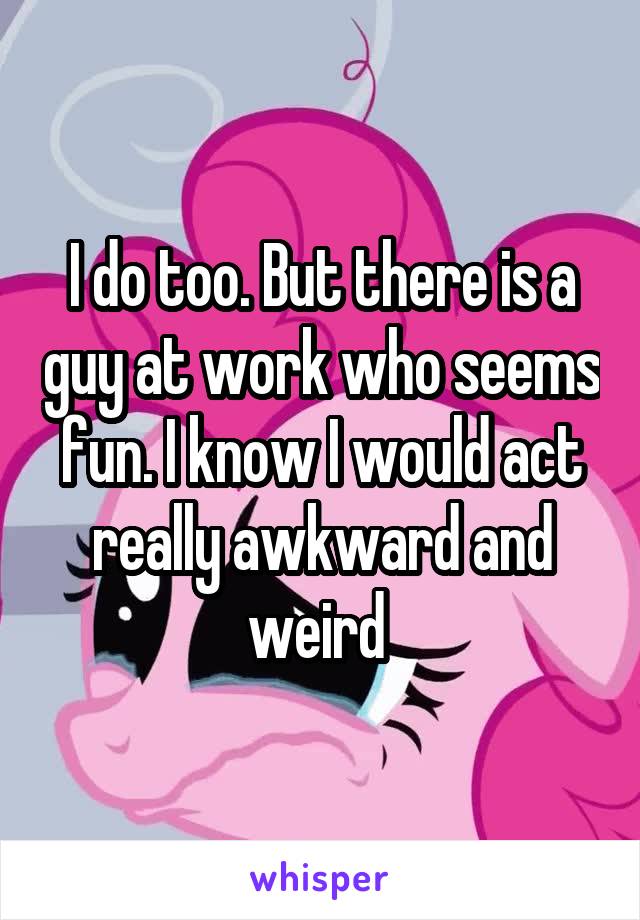 I do too. But there is a guy at work who seems fun. I know I would act really awkward and weird 
