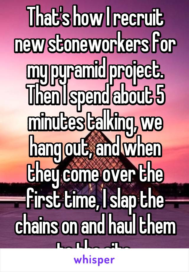 That's how I recruit new stoneworkers for my pyramid project. Then I spend about 5 minutes talking, we hang out, and when they come over the first time, I slap the chains on and haul them to the site.