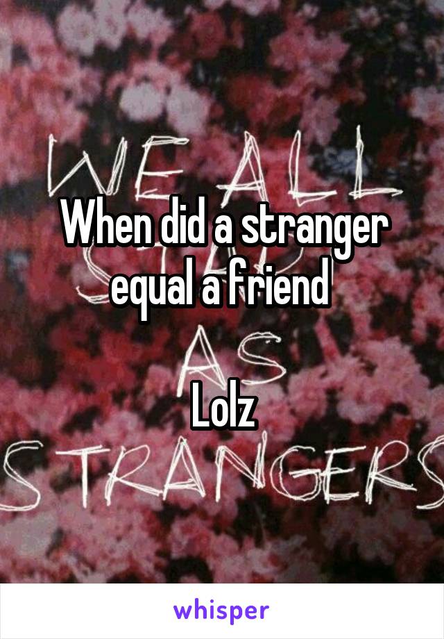 When did a stranger equal a friend 

Lolz