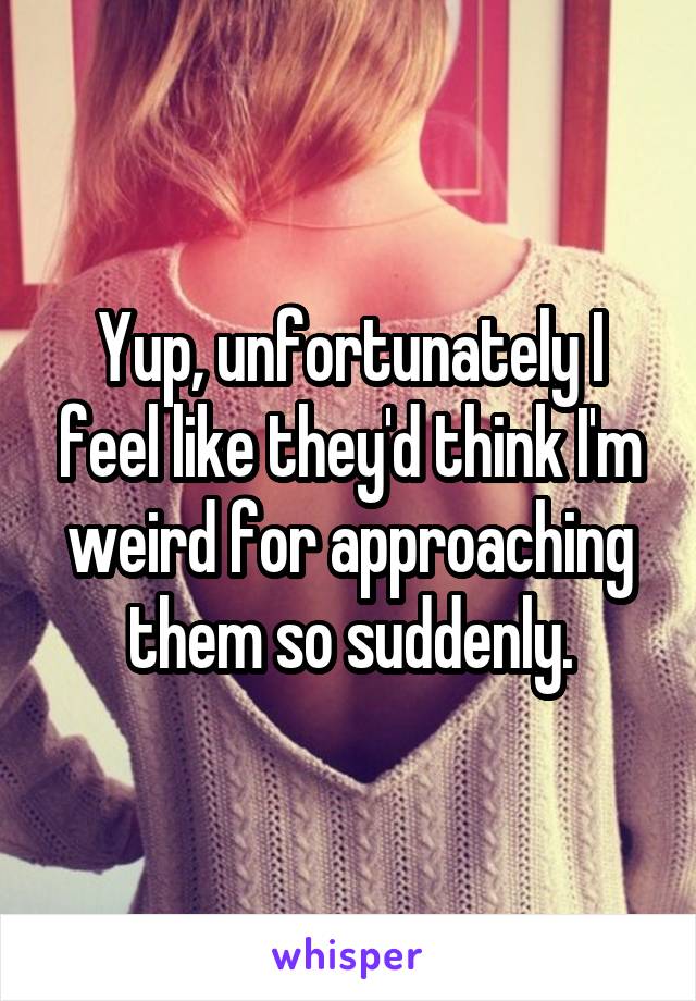 Yup, unfortunately I feel like they'd think I'm weird for approaching them so suddenly.