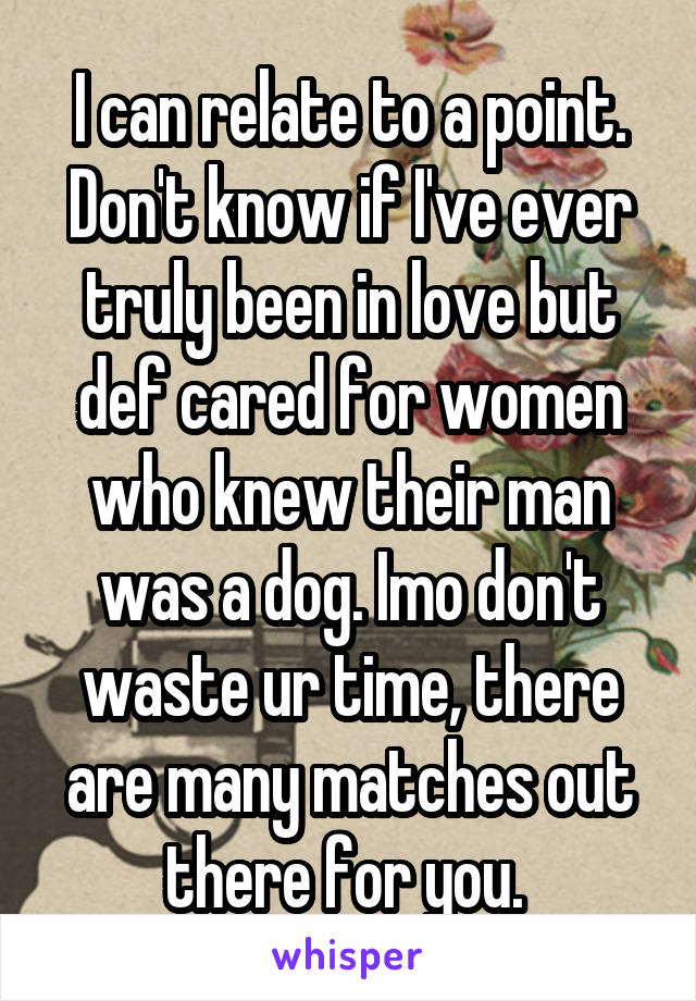 I can relate to a point. Don't know if I've ever truly been in love but def cared for women who knew their man was a dog. Imo don't waste ur time, there are many matches out there for you. 