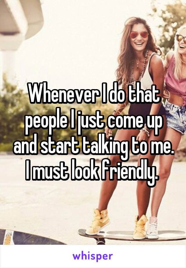Whenever I do that people I just come up and start talking to me. I must look friendly. 