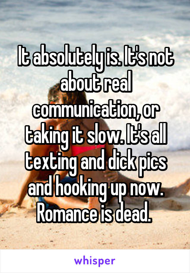 It absolutely is. It's not about real communication, or taking it slow. It's all texting and dick pics and hooking up now. Romance is dead. 